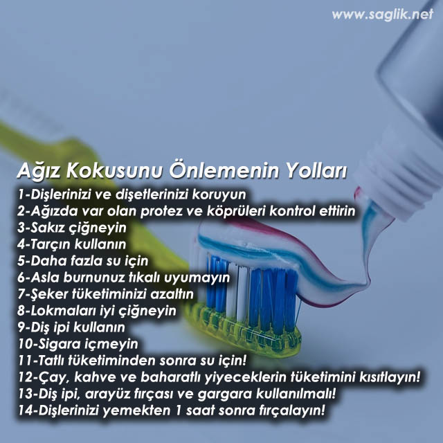 Ağız Kokusunu Önlemenin yolları I -Dişlerinizi ve diş etlerinizi koruyun 2-Ağızda var olan protez ve köprüleri kontrol ettirin 3-Sakız çiğneyin 4-Tarçın kullanın 5-Daha fazla su için 6-Asla burnunuz tıkalı uyumayın 7-şeker tüketiminizi azaltın 8-lokmaları iyi çiğneyin 9-Diş ipi kullanın 10-Sigara içmeyin 11-Tatlı tüketiminden sonra su için! 12-Çay, kahve ve baharat!, yiyeceklerin tüketimini kisitloyin! 13-Diş ipi, arayüz fırçası ve gargara kullanılmalı 14-Dişlerinizi yemekten 1 saat sonra fırçalayın