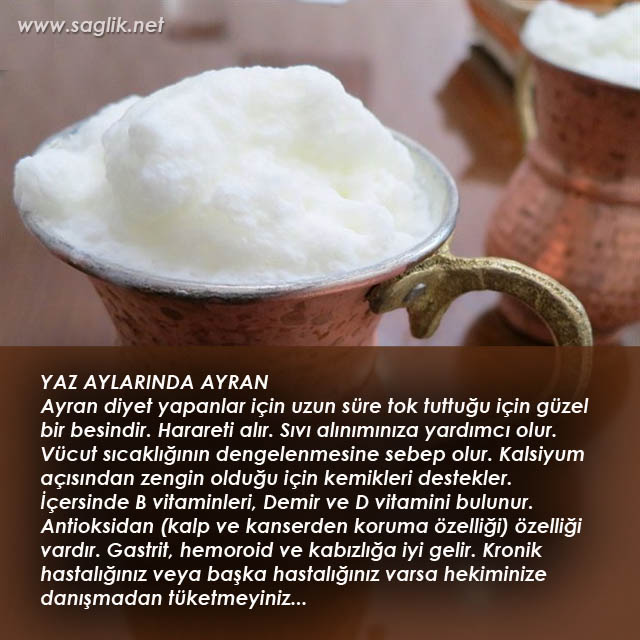 YAZ AYLARINDA AYRAN Ayran diyet yapanlar için uzun süre tok tuttuğu için güzel bir besindir. Harareti alır. Sıvı alınımınıza yardımcı olur. Vücut sıcaklığının dengelenmesine sebep olur. Kalsiyum açısından zengin olduğu için kemikleri destekler. İçersinde B vitaminleri, Demir ve D vitamini bulunur. Antioksidan (kalp ve kanserden koruma özelliği) özelliği vardır. Gastrit, hemoroid ve kabızlığa iyi gelir. Kronik hastalığınız veya başka hastalığınız varsa hekiminize danışmadan tüketmeyiniz...