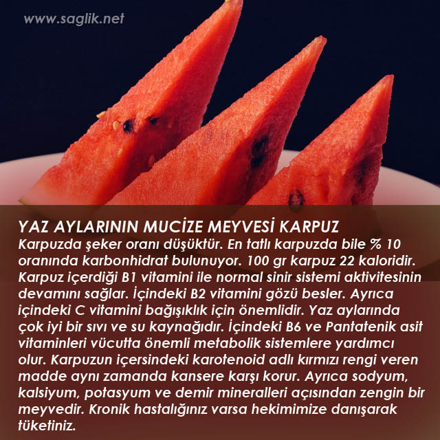 YAZ AYLARININ MUCİZE MEYVESİ KARPUZ Karpuzda şeker oranı düşüktür. En tatlı karpuzda bile % 10 oranında karbonhidrat bulunuyor. 100 gr karpuz 22 kaloridir. Karpuz içerdiği B1 vitamini ile normal sinir sistemi aktivitesinin devamını sağlar. İçindeki B2 vitamini gözü besler. Ayrıca içindeki C vitamini bağışıklık için önemlidir. Yaz aylarında çok iyi bir sıvı ve su kaynağıdır. İçindeki B6 ve Pantatenik asit vitaminleri vücutta önemli metabolik sistemlere yardımcı olur. Karpuzun içersindeki karotenoid adlı kırmızı rengi veren madde aynı zamanda kansere karşı korur. Ayrıca sodyum, kalsiyum, potasyum ve demir mineralleri açısından zengin bir meyvedir. Kronik hastalığınız varsa hekimimize danışarak tüketiniz.