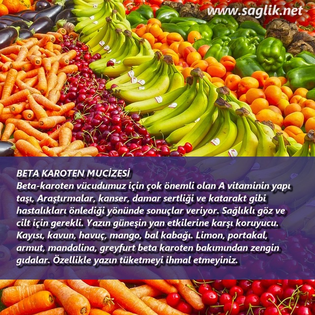 BETA KAROTEN MUCİZESİ Beta-karoten vücudumuz için çok önemli olan A vitaminin yapı  taşı, Araştırmalar, kanser, damar sertliği ve katarakt gibi  hastalıkları önlediği yönünde sonuçlar veriyor. Sağlıklı göz ve  cilt için gerekli. Yazın güneşin yan etkilerine karşı koruyucu.  Kayısı, kavun, havuç, mango, bal kabağı. Limon, portakal,  armut, mandalina, greyfurt beta karoten bakımından zengin  gıdalar. Özellikle yazın tüketmeyi ihmal etmeyiniz. 