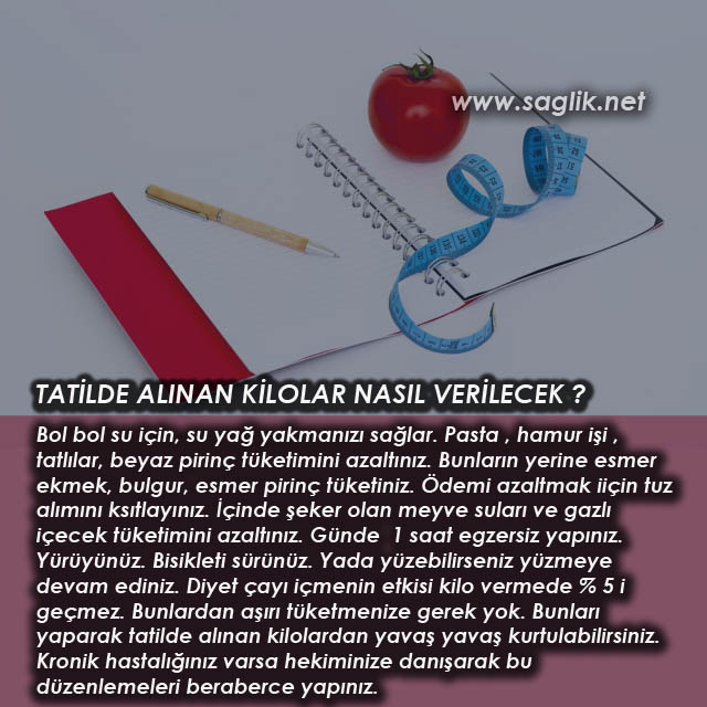 TATİLDE ALINAN KİLOLAR NASIL VERİLECEK ? Bol bol su için, su yağ yakmanızı sağlar. Pasta , hamur işi , tatlılar, beyaz pirinç tüketimini azaltınız. Bunların yerine esmer ekmek, bulgur, esmer pirinç tüketiniz. Ödemi azaltmak iiçin tuz alımını ksıtlayınız. İçinde şeker olan meyve suları ve gazlı içecek tüketimini azaltınız. Günde  1 saat egzersiz yapınız. Yürüyünüz. Bisikleti sürünüz. Yada yüzebilirseniz yüzmeye devam ediniz. Diyet çayı içmenin etkisi kilo vermede % 5 i geçmez. Bunlardan aşırı tüketmenize gerek yok. Bunları yaparak tatilde alınan kilolardan yavaş yavaş kurtulabilirsiniz. Kronik hastalığınız varsa hekiminize danışarak bu düzenlemeleri beraberce yapınız.