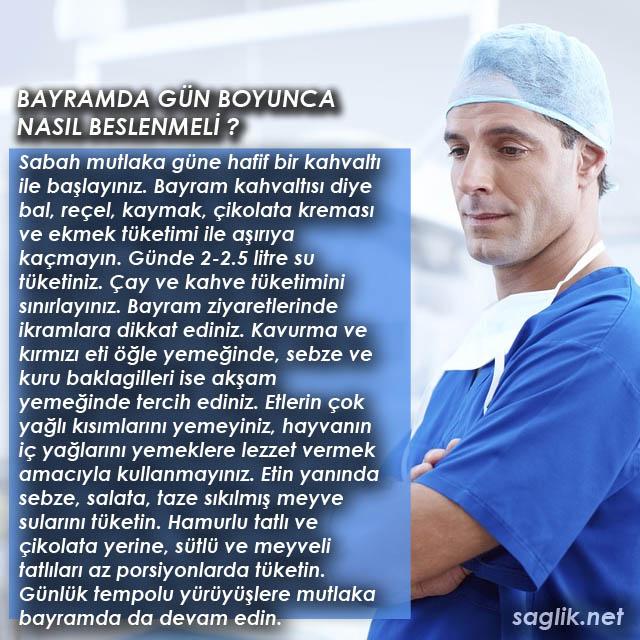 BAYRAMDA GÜN BOYUNCA NASIL BESLENMELİ ? Sabah mutlaka güne hafif bir kahvaltı ile başlayınız. Bayram kahvaltısı diye bal, reçel, kaymak, çikolata kreması ve ekmek tüketimi ile aşırıya kaçmayın. Günde 2-2.5 litre su tüketiniz. Çay ve kahve tüketimini sınırlayınız. Bayram ziyaretlerinde ikramlara dikkat ediniz. Kavurma ve kırmızı eti öğle yemeğinde, sebze ve kuru baklagilleri ise akşam yemeğinde tercih ediniz. Etlerin çok yağlı kısımlarını yemeyiniz, hayvanın iç yağlarını yemeklere lezzet vermek amacıyla kullanmayınız. Etin yanında sebze, salata, taze sıkılmış meyve sularını tüketin. Hamurlu tatlı ve çikolata yerine, sütlü ve meyveli tatlıları az porsiyonlarda tüketin. Günlük tempolu yürüyüşlere ve egzersize mutlaka bayramda da devam edin.