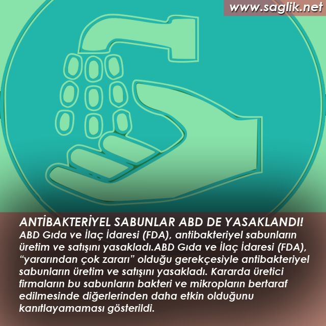 ANTİBAKTERİYEL SABUNLAR ABD DE YASAKLANDI! ABD Gıda ve İlaç İdaresi (FDA), antibakteriyel sabunların üretim ve satışını yasakladı. ABD Gıda ve İlaç İdaresi (FDA), “yararından çok zararı” olduğu gerekçesiyle antibakteriyel sabunların üretim ve satışını yasakladı. Kararda üretici firmaların bu sabunların bakteri ve mikropların bertaraf edilmesinde diğerlerinden daha etkin olduğunu kanıtlayamaması gösterildi.