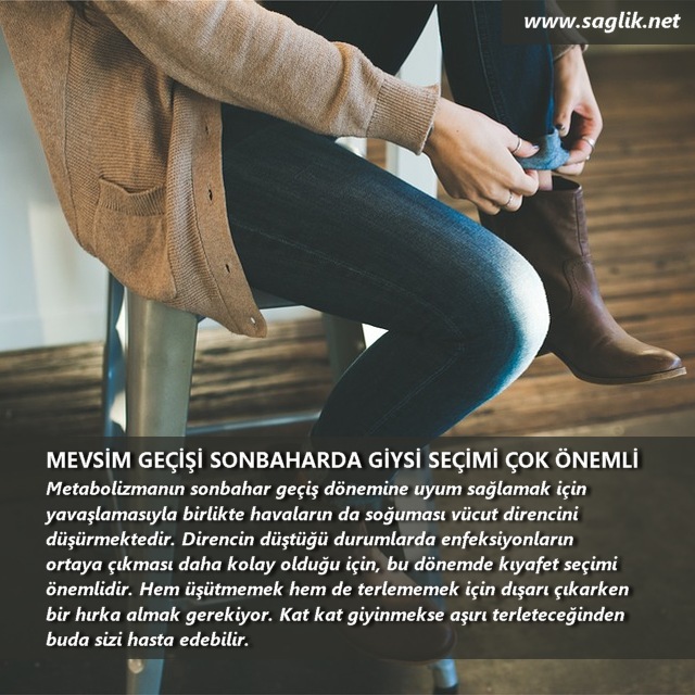 MEVSİM GEÇİŞİ SONBAHARDA GİYSİ SEİÇİN ÇOK ÖNEMLİ Metabolizmanın sonbahar geçiş dönemine uyum sağlamak için yavaşlamasıyla birlikte havaların da soğuması vücut direncini düşürmektedir. Direncin düştüğü durumlarda enfeksiyonların ortaya çıkması daha kolay olduğu için, bu dönemde kıyafet seçimi önemlidir. Hem üşütmemek hem de terlememek için dışarı çıkarken bir hırka almak gerekiyor. Kat kat giyinmekse aşırı terleteceğinden buda sizi hasta edebilir. 