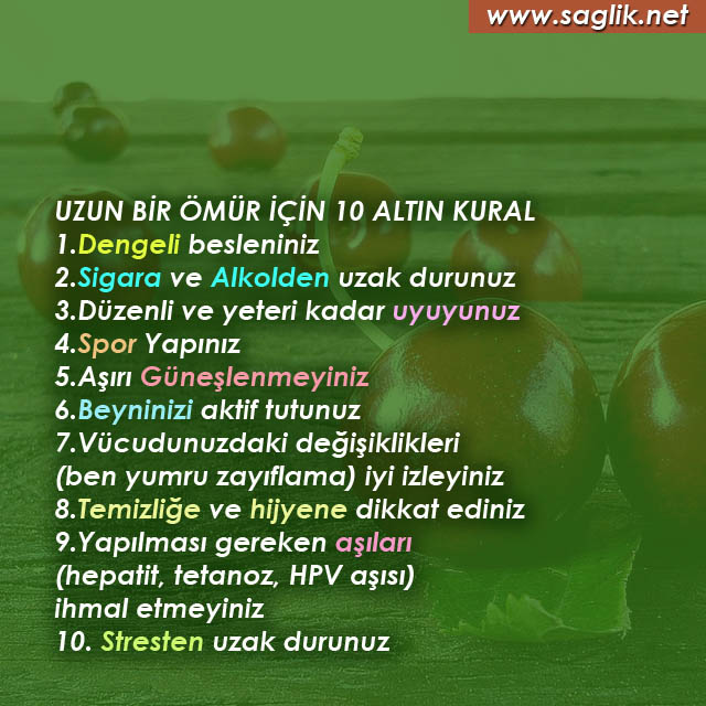 UZUN BİR ÖMÜR İÇİN 10 ALTIN KURAL 1.Dengeli besleniniz 2.Sigara ve Alkolden uzak durunuz 3.Düzenli ve yeteri kadar uyuyunuz 4.Spor Yapınız 5.Aşırı Güneşlenmeyiniz 6.Beyninizi aktif tutunuz 7.Vücudunuzdaki değişiklikleri (ben yumru zayıflama) iyi izleyiniz 8.Temizliğe ve hijyene dikkat ediniz 9.Yapılması gereken aşıları (hepatit, tetanoz, HPV aşısı) ihmal etmeyiniz 10. Stresten uzak durunuz