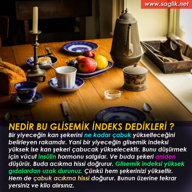 NEDİR BU GLİSEMİK İNDEKS DEDİKLERİ ? Bir yiyeceğin kan şekerini ne kadar çabuk yükselteceğini belirleyen rakamdır. Yani bir yiyeceğin glisemik indeksi yüksek ise kan şekeri çabucak yükselecektir. Bunu düşürmek için vücut insülin hormonu salgılar. Ve buda şekeri aniden düşürür. Buda acıkma hissi doğrurur. Glisemik indeksi yüksek gıdalardan uzak durunuz. Çünkü hem şekerinizi yükseltir. Hem de çabuk acıkma hissi doğurur. Bunun üzerine tekrar yersiniz ve kilo alırsınız.