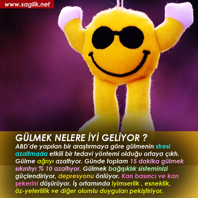 GÜLMEK NELERE İYİ GELİYOR ? ABD’de yapılan bir araştırmaya göre gülmenin stresi azaltmada etkili bir tedavi yöntemi olduğu ortaya çıktı. Gülme ağrıyı azaltıyor. Günde toplam 15 dakika gülmek sıkıntıyı % 10 azaltıyor. Gülmek bağışıklık sisteminizi güçlendiriyor, depresyonu önlüyor. Kan basıncı ve kan şekerini düşürüyor. İş ortamında iyimserlik , esneklik, öz-yeterlilik ve diğer olumlu duyguları pekiştiriyor. 