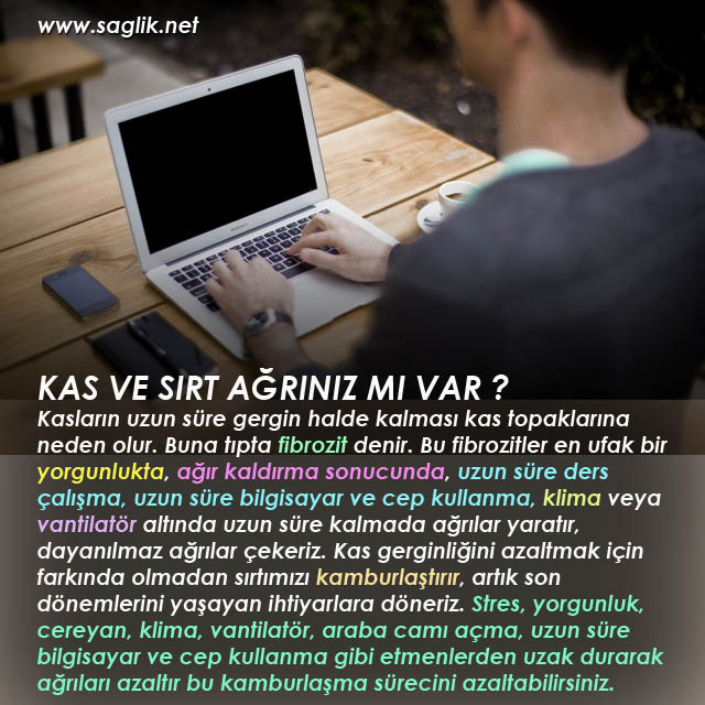 KAS VE SIRT AĞRINIZ MI VAR ? Kasların uzun süre gergin halde kalması kas topaklarına neden olur. Buna tıpta fibrozit denir. Bu fibrozitler en ufak bir yorgunlukta, ağır kaldırma sonucunda, Uzun süre ders çalışma, uzun süre bilgisayar ve cep kullanma, klima veya vantilatör altında uzun süre kalmada ağrılar yaratır, dayanılmaz ağrılar çekeriz. Kas gerginliğini azaltmak için farkında olmadan sırtımızı kamburlaştırır, artık son dönemlerini yaşayan ihtiyarlara döneriz. Stres, yorgunluk, cereyan, klima, vantilatör, araba camı, uzun süre bilgisayara ve cep kullanma gibi etmenlerden uzak durarak ağrıları azaltır bu kamburlaşma sürecini azaltabilirsiniz. 