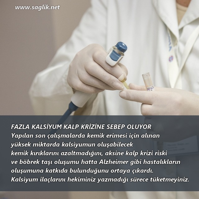 FAZLA KALSİYUM KALP KRİZİNE SEBEP OLUYOR Yapılan son çalışmalarda kemik erimesi için alınan  yüksek miktarda kalsiyumun oluşabilecek  kemik kırıklarını azaltmadığını, aksine kalp krizi riski  ve böbrek taşı oluşumu hatta Alzheimer gibi hastalıkların  oluşumuna katkıda bulunduğunu ortaya çıkardı.  Kalsiyum ilaçlarını hekiminiz yazmadığı sürece tüketmeyiniz.