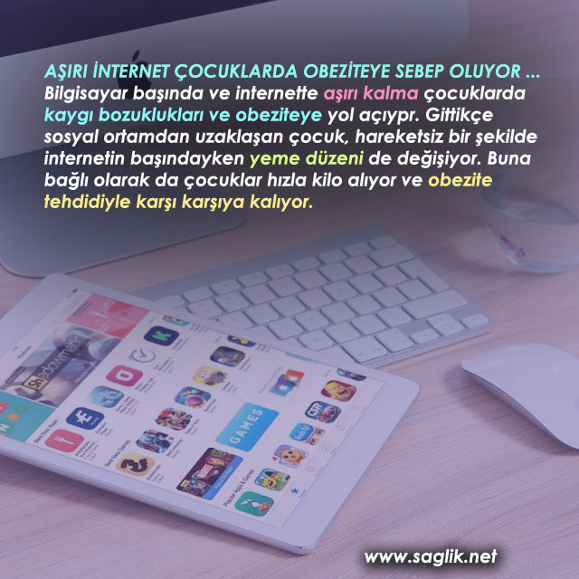 AŞIRI İNTERNET ÇOCUKLARDA OBEZİTEYE SEBEP OLUYOR ... Bilgisayar başında ve internette aşırı kalma çocuklarda kaygı bozuklukları ve obeziteye yol açıypr. Gittikçe sosyal ortamdan uzaklaşan çocuk, hareketsiz bir şekilde internetin başındayken yeme düzeni de değişiyor. Buna bağlı olarak da çocuklar hızla kilo alıyor ve obezite tehdidiyle karşı karşıya kalıyor. 