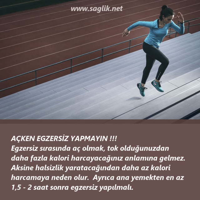 AÇKEN EGZERSİZ YAPMAYIN !!! Egzersiz sırasında aç olmak, tok olduğunuzdan daha fazla kalori harcayacağınız anlamına gelmez. Aksine halsizlik yaratacağından daha az kalori harcamaya neden olur. Ayrıca ana yemekten en az 7,5 - 2 saat sonra egzersiz yapılmalı. 