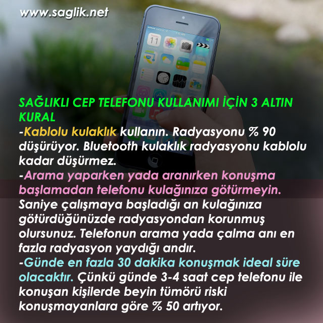 SAĞLIKLI CEP TELEFONU KULLANIMI İÇİN 3 ALTIN KURAL -Kablolu kulaklık kullanın. Radyasyonu % 90 düşürüyor. Bluetooth kulaklık radyasyonu kablolu kadar düşürmez. -Arama yaparken yada aranırken konuşma açılmadan telefonu kulağınıza götürmeyin. Saniye çalışmaya başladığı an kulağınıza götürdüğünüzde radyasyondan korunmuş olursunuz. Telefonun arama yada çalma anı en fazla radyasyon yaydığı andır. -Günde en fazla 30 dakika konuşmak ideal süre olacaktır. Çünkü günde 3-4 saat cep telefonu ile konuşan kişilerde beyin tümörü riski konuşmayanlara göre % 50 artıyor.