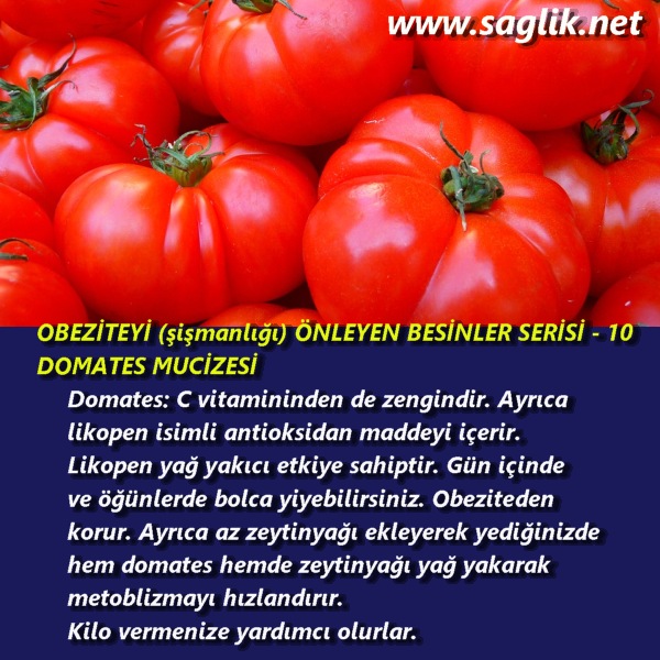 OBEZİTEYİ (şişmanlığı) ÖNLEYEN BESİNLER SERİSİ – 10 DOMATES MUCİZESİ Domates: C vitamininden de zengindir. Ayrıca likopen isimli antioksidan maddeyi içerir. Likopen yağ yakıcı etkiye sahiptir. Gün içinde ve öğünlerde bolca yiyebilirsiniz. Obeziteden korur. Ayrıca az zeytinyağı ekleyerek yediğinizde hem domates hemde zeytinyağı yağ yakarak metoblizmayı hızlandırır. Kilo vermenize yardımcı olurlar.