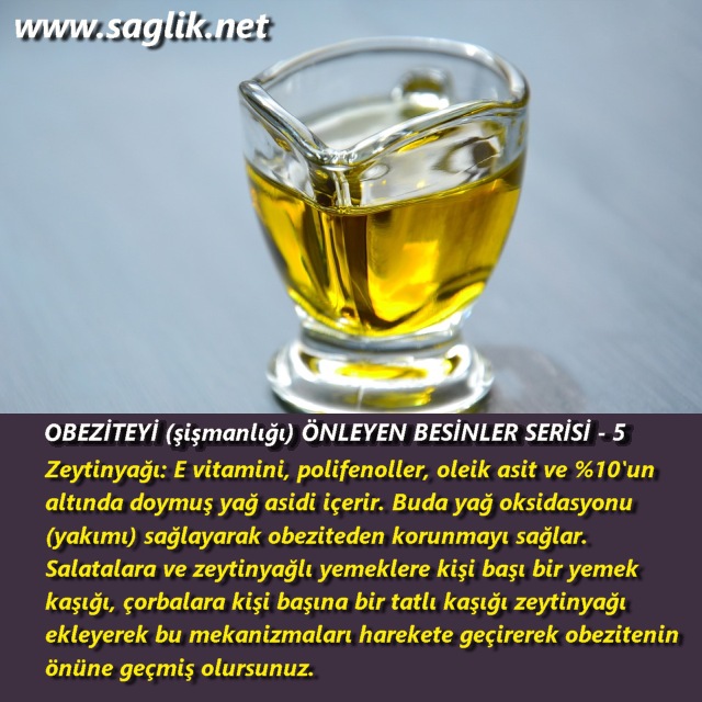 OBEZİTEYİ (şişmanlığı) ÖNLEYEN BESİNLER SERİSİ – 5 Zeytinyağı E vitamini, polifenoller, oleik asit ve %10'un altında doymuş yağ asidi içerir. Buda yağ oksidasyonu (yakımı) sağlayarak obeziteden korunmayı sağlar. Salatalara ve zeytinyağlı yemeklere kişi başı bir yemek kaşığı, çorbalara kişi başına bir tatlı kaşığı zeytinyağı ekleyerek bu mekenizmaları harekete geçirerek obezitenin önüne geçmiş olursunuz.