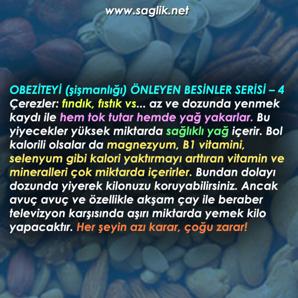 OBEZİTEYİ (şişmanlığı) ÖNLEYEN BESİNLER SERİSİ – 4 Çerezler: fındık, fıstık vs... az ve dozunda yenmek kaydı hem tok tutar hemde yağ yakar. Bu yiyecekler yüksek miktarda sağlıklı yağ içerir. Bol kalorili olsalar da magnezyum, B1 vitamini, selenyum gibi kalori yaktırmayı arttıran vitamin ve mineralleri çok miktarda içerirler. Bundan dolayı dozunda yiyerek kilonuzu koruyabilirsiniz. Ancak avuç avuç ve özellikle akşam çay ile beraber televizyon karşısında aşırı miktarda yemek kilo yapacaktır. Her şeyin azı karar, çoğu zarar!