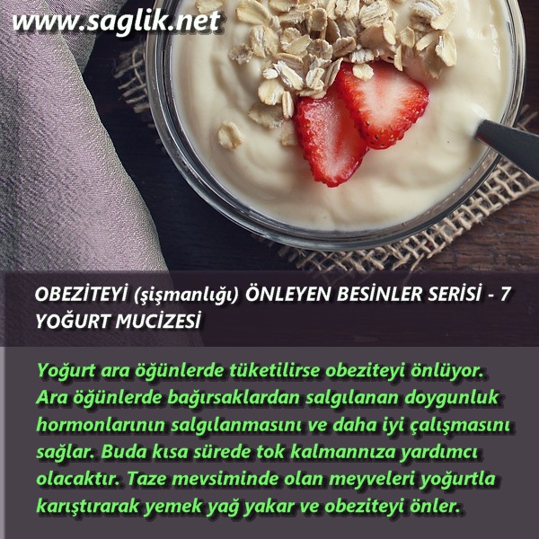 OBEZİTEYİ (şişmanlığı) ÖNLEYEN BESİNLER SERİSİ – 7 YOĞURT MUCİZESİ Yoğurt ara öğünlerde tüketilirse obeziteyi önlüyor.  Ara öğünlerde bağırsaklardan salgılanan doygunluk hormonlarının salgılanmasını ve daha iyi çalışmasını sağlar. Buda kısa sürede tok kalmannıza yardımcı olacaktır. Taze mevsiminde olan meyveleri yoğurtla karıştırarak yemek yağ yakar ve obeziteyi önler.