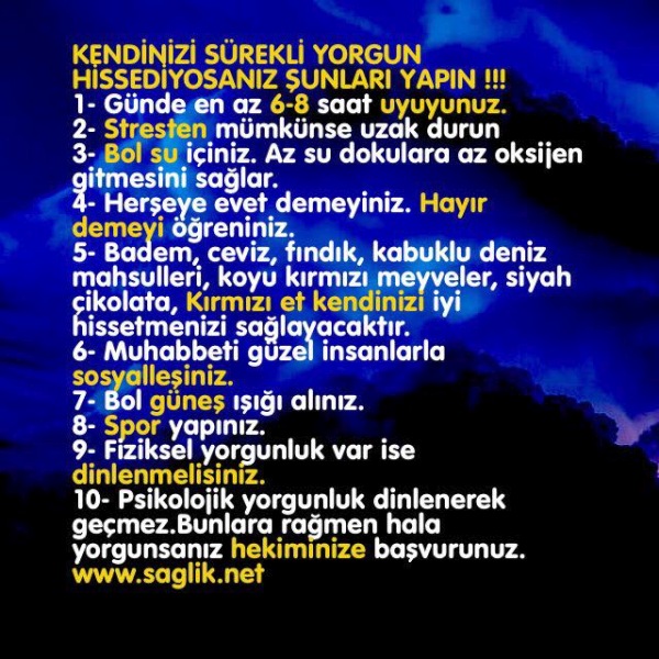  KENDİNİZİ SÜREKLİ YORGUN HİSSEDİYOSANIZ ŞUNLARI YAPIN !!! 1- Günde en az 6-8 saat uyuyunuz. 2- Stresten mümkünse uzak . 3- Bol su içiniz. Az su dokulara az oksijen gitmesini sağlar. 4- Herşeye evet demeyiniz. Hayır demeyi öğreniniz. 5- Badem, ceviz, fındık, kabuklu deniz mahsulleri, koyu kırmızı meyveler, siyah çikolata, Kırmızı et kendinizi iyi hissetmenizi sağlayacaktır. 6- Muhabbeti güzel insanlarla sosyalleşiniz. 7- Bol güneş ışığı alınız. 8- Spor ve egzersiz yapınız. 9- Fiziksel yorgunluk var ise dinlenmelisiniz. 10- Psikolojik yorgunluk dinlenerek geçmez. Hekiminize başvurunuz. Bunlara rağmen hala yorgunsanız hekiminize başvurunuz.