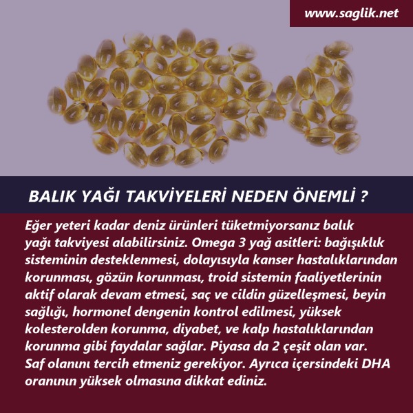  BALIK YAĞI TAKVİLERİ NEDEN ÖNEMLİ ? Eğer yeteri kadar deniz ürünleri tüketmiyorsanız balık yağı takviyesi alabilirsiniz. Omega 3 yağ asitleri, bağışıklık sisteminin desteklenmesi, dolayısıyla kanser hastalıklarından korunması, gözün korunması, troid sistemin faaliyetlerinin aktif olarak devam etmesi, saç ve cildin güzelleşmesi, beyin sağlığı, hormonel dengenin kontrol edilmesi, yüksek kolesterolden korunma, diyabet, ve kalp hastalıklarından korunma gibi faydalar sağlar. Piyasa da 2 çeşit olan var. Siz saf olanını tercih etmek gerekiyor. Ayrıca DHA oranının yüksek olmasına dikkat ediniz.