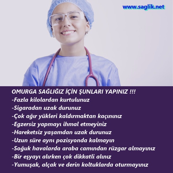 OMURGA SAĞLIĞIZ İÇİN ŞUNLARI YAPINIZ !!! -Fazla kilolardan kurtulunuz. -Sigaradan uzak durunuz -Çok ağır yükleri kaldırmaktan kaçınınız  -Egzersiz yapmayı ihmal etmeyiniz  -Hareketsiz yaşamdan uzak durunuz -Uzun süre aynı pozisyonda kalmayın -Soğuk havalarda araba camından rüzgar almayınız -Bir eşyayı alırken çok dikkatli alınız -Yumuşak, alçak ve derin koltuklarda oturmayınız