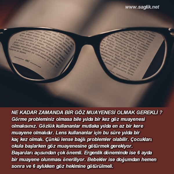 NE KADAR ZAMANDA BİR GÖZ MUAYENESİ OLMAK GEREKLİ ? Görme probleminiz olmasa bile yılda bir kez göz muayenesi olmalısınız. Gözlük kullananlar mutlaka yılda en az bir kere muayene olmalıdır. Lens kullananlar için bu süre yılda bir kaç kez olmalı. Çünkü lense bağlı problemler olabilir. Çocukları okula başlarken göz muayenesine götürmek gerekiyor. Başarıları açısından çok önemli. Ergenlik döneminde ise 6 ayda bir muayene olunması öneriliyor. Bebekler ise doğumdan hemen sonra ve 6 aylıkken göz hekimine götürülmeli.